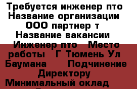 Требуется инженер пто › Название организации ­ ООО партнер-т › Название вакансии ­ Инженер пто › Место работы ­ Г Тюмень Ул. Баумана 32 › Подчинение ­ Директору  › Минимальный оклад ­ 20 000 › Возраст до ­ 35 - Тюменская обл. Работа » Вакансии   . Тюменская обл.